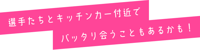 選手たちとキッチンカー付近でバッタリ会うこともあるかも！