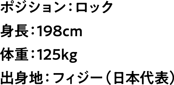 
                            ポジション：ロック
                            身長：198cm
                            体重：125kg
                            出身地：フィジー（日本代表）