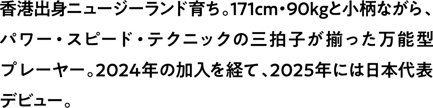 
                    香港出身ニュージーランド育ち。171cm・90kgと小柄ながら、パワー・スピード・テクニックの三拍子が揃った万能型プレーヤー。2024年の加入を経て、2025年には日本代表デビュー。