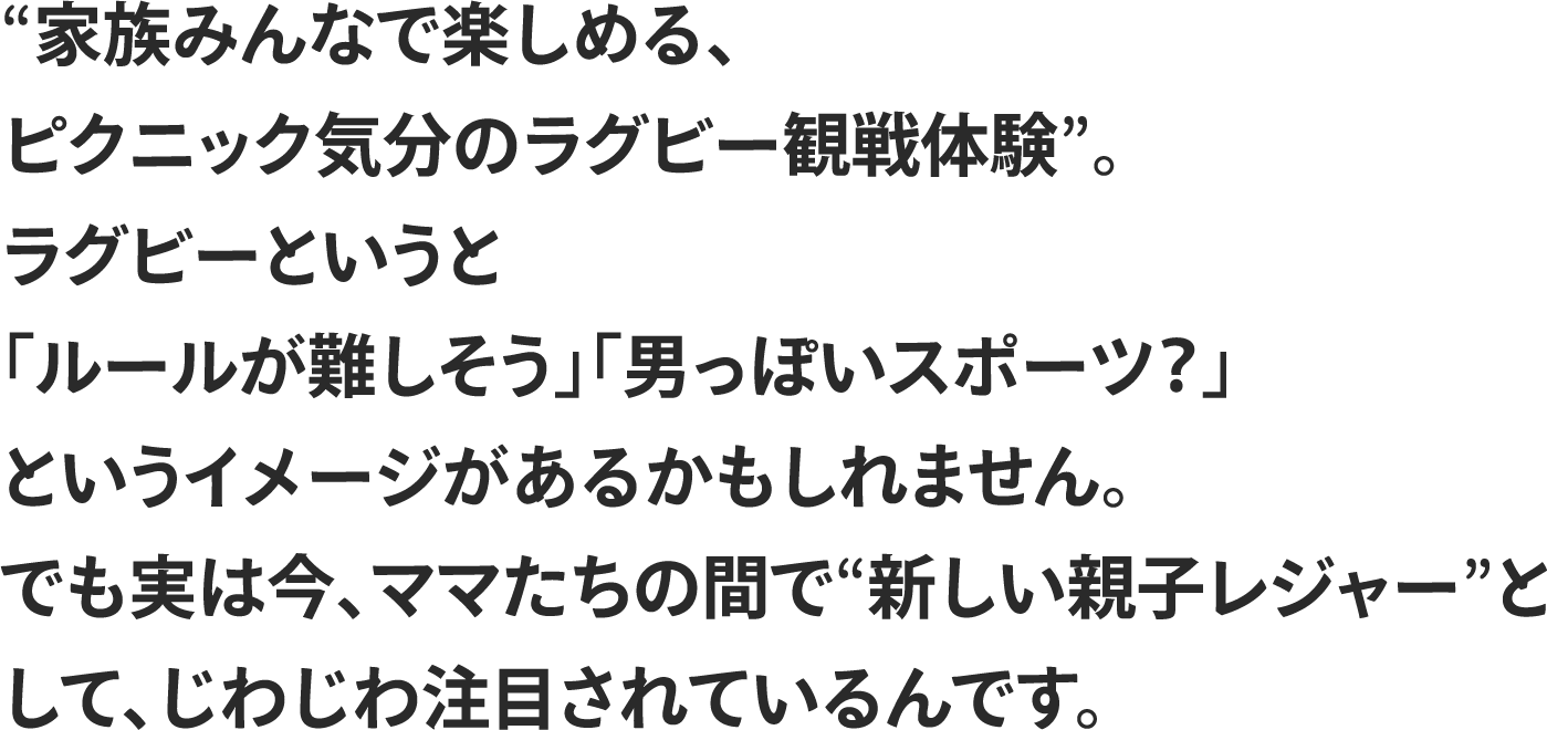 
                “家族みんなで楽しめる、
                ピクニック気分のラグビー観戦体験”。
                ラグビーというと
                「ルールが難しそう」「男っぽいスポーツ？」
                というイメージがあるかもしれません。
                でも実は今、ママたちの間で“新しい親子レジャー”と
                して、じわじわ注目されているんです。