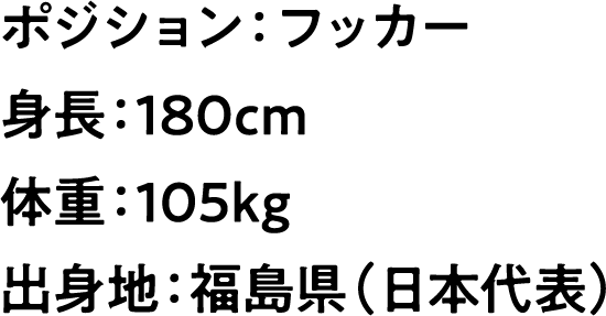 
                        ポジション：フッカー
                        身長：180cm
                        体重：105kg
                        出身地：福島県（日本代表）