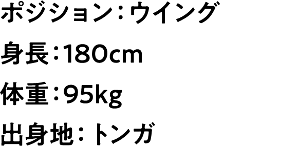 
                        ポジション：ウイング
                        身長：180cm
                        体重：95kg
                        出身地：トンガ