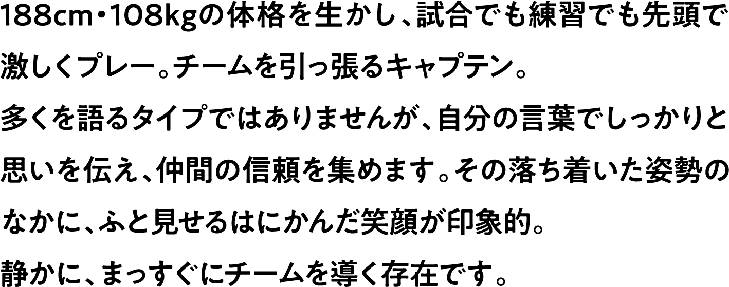 
                    188cm・108kgの体格を生かし、試合でも練習でも先頭で激しくプレー。チームを引っ張るキャプテン。
                    多くを語るタイプではありませんが、自分の言葉でしっかりと思いを伝え、仲間の信頼を集めます。その落ち着いた姿勢のなかに、ふと見せるはにかんだ笑顔が印象的。
                    静かに、まっすぐにチームを導く存在です。